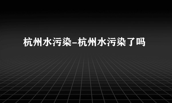 杭州水污染-杭州水污染了吗
