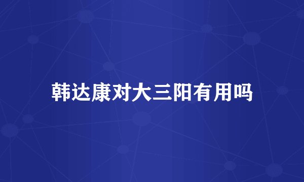 韩达康对大三阳有用吗