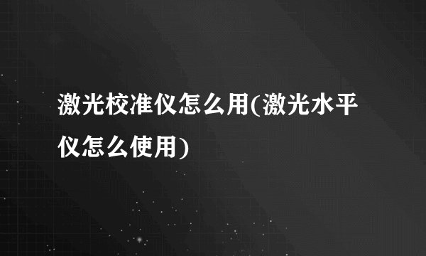 激光校准仪怎么用(激光水平仪怎么使用)