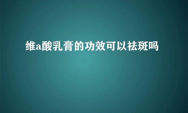 维a酸乳膏的功效可以祛斑吗