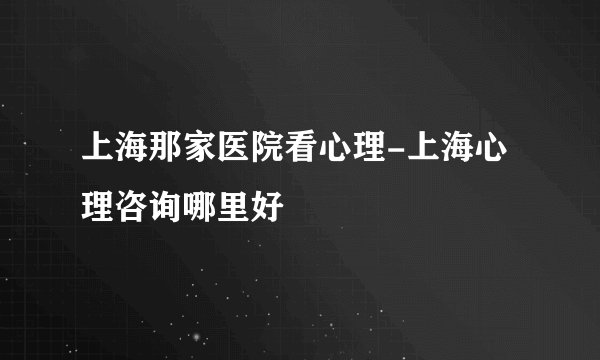 上海那家医院看心理-上海心理咨询哪里好