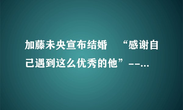 加藤未央宣布结婚 “感谢自己遇到这么优秀的他”--日本频道-