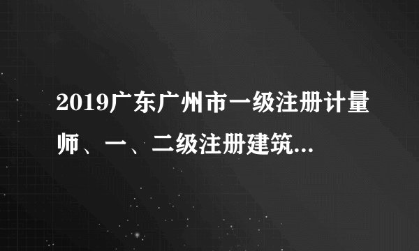 2019广东广州市一级注册计量师、一、二级注册建筑师资格证书发放预通知