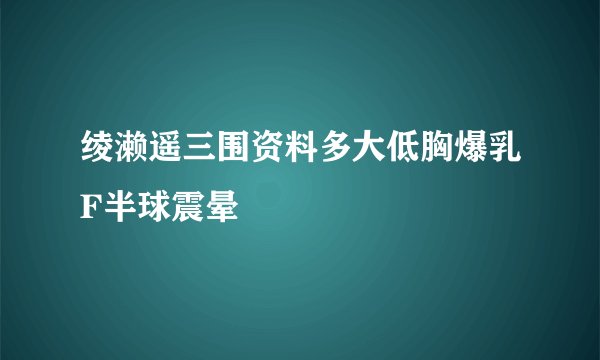 绫濑遥三围资料多大低胸爆乳F半球震晕