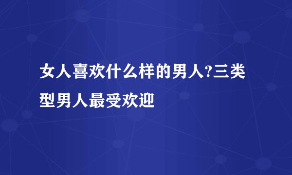 女人喜欢什么样的男人?三类型男人最受欢迎