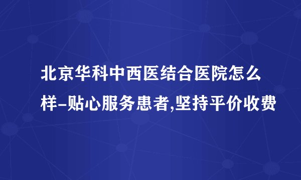 北京华科中西医结合医院怎么样-贴心服务患者,坚持平价收费
