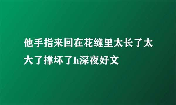 他手指来回在花缝里太长了太大了撑坏了h深夜好文