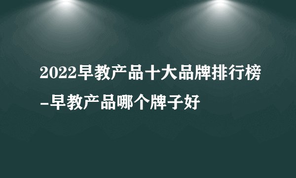 2022早教产品十大品牌排行榜-早教产品哪个牌子好