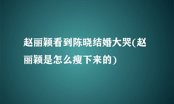 赵丽颖看到陈晓结婚大哭(赵丽颖是怎么瘦下来的)