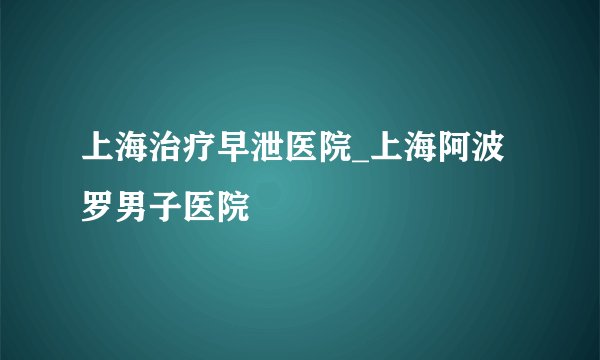 上海治疗早泄医院_上海阿波罗男子医院