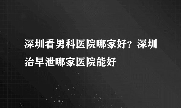 深圳看男科医院哪家好？深圳治早泄哪家医院能好