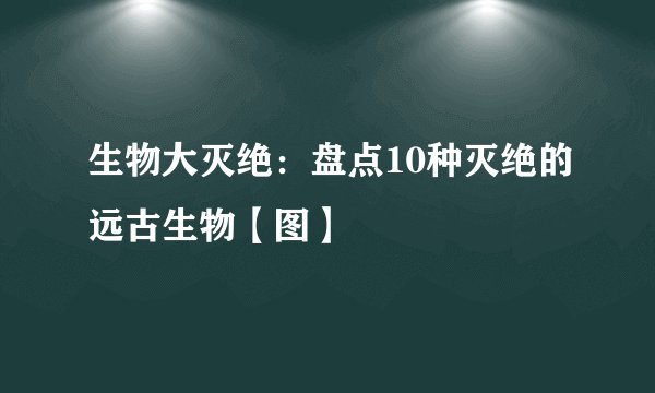 生物大灭绝：盘点10种灭绝的远古生物【图】