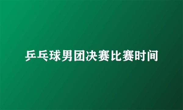 乒乓球男团决赛比赛时间