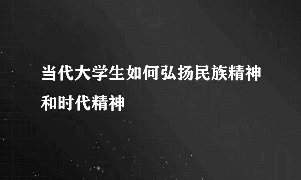 当代大学生如何弘扬民族精神和时代精神