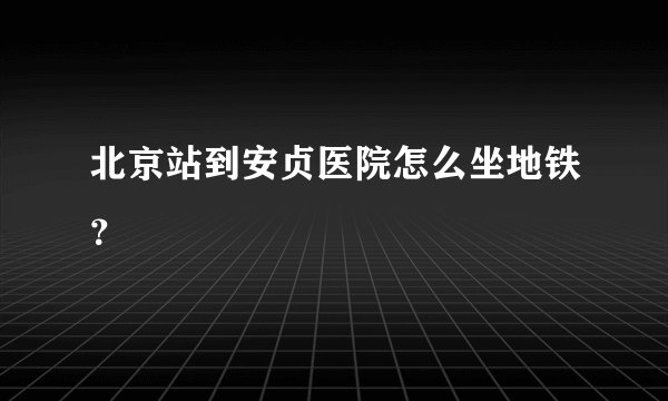 北京站到安贞医院怎么坐地铁？