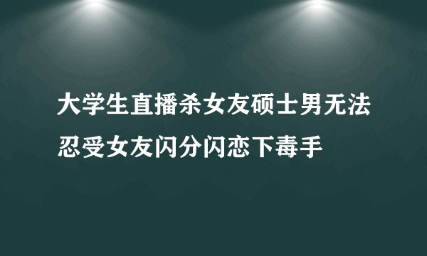 大学生直播杀女友硕士男无法忍受女友闪分闪恋下毒手