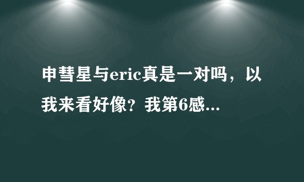 申彗星与eric真是一对吗,以我来看好像?我第6感到他俩那就不灵了,一般我周围谁喜欢谁我一眼就能看出来