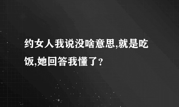 约女人我说没啥意思,就是吃饭,她回答我懂了？