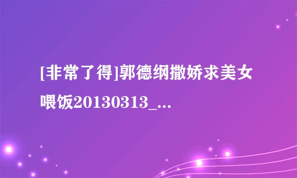 [非常了得]郭德纲撒娇求美女喂饭20130313_hd种子下载地址有么？谢谢