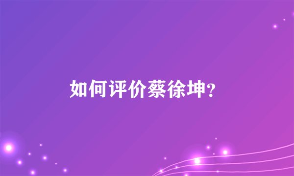 如何评价蔡徐坤？