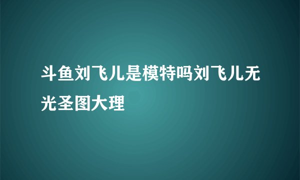 斗鱼刘飞儿是模特吗刘飞儿无光圣图大理
