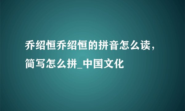 乔绍恒乔绍恒的拼音怎么读，简写怎么拼_中国文化