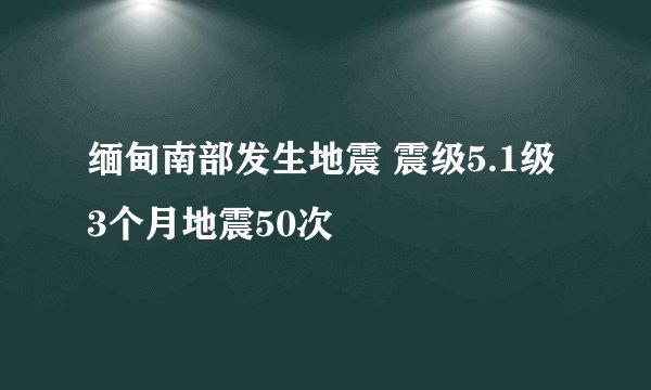 缅甸南部发生地震 震级5.1级3个月地震50次