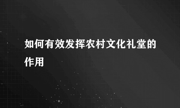 如何有效发挥农村文化礼堂的作用