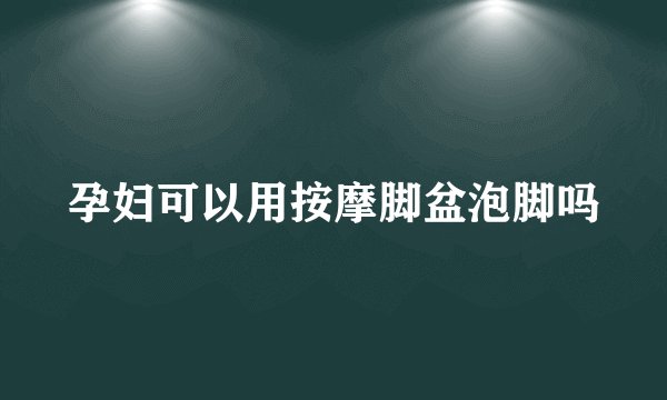 孕妇可以用按摩脚盆泡脚吗