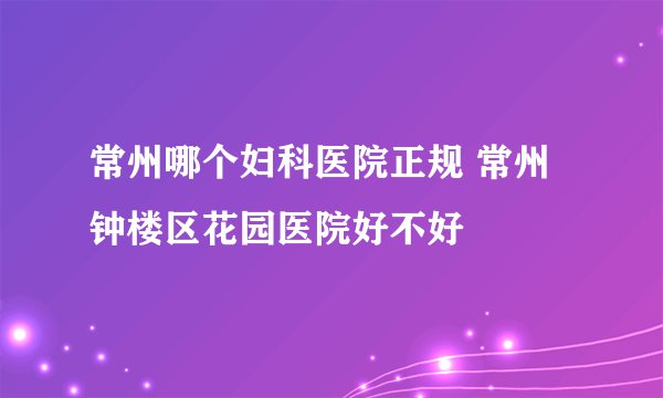 常州哪个妇科医院正规 常州钟楼区花园医院好不好