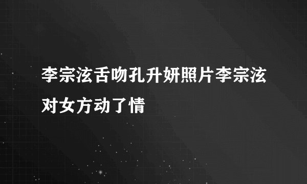 李宗泫舌吻孔升妍照片李宗泫对女方动了情
