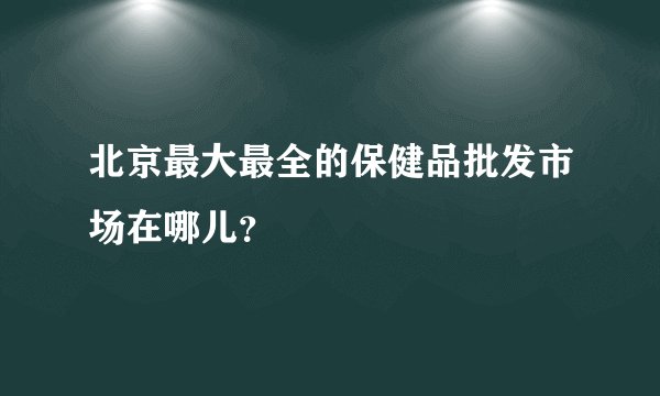 北京最大最全的保健品批发市场在哪儿？