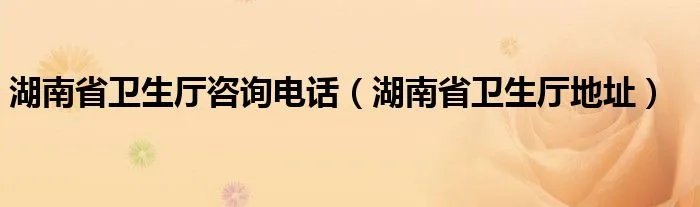 湖南省卫生厅咨询电话（湖南省卫生厅地址）