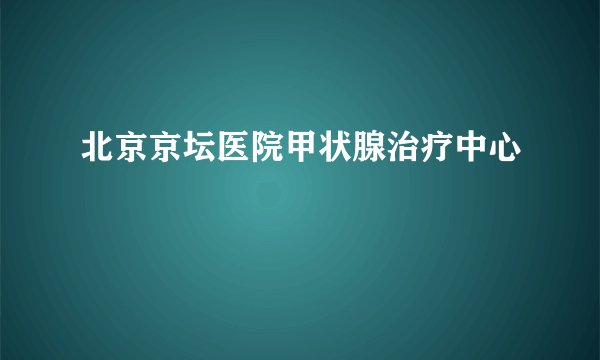 北京京坛医院甲状腺治疗中心