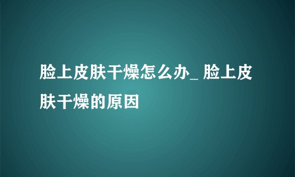 脸上皮肤干燥怎么办_ 脸上皮肤干燥的原因