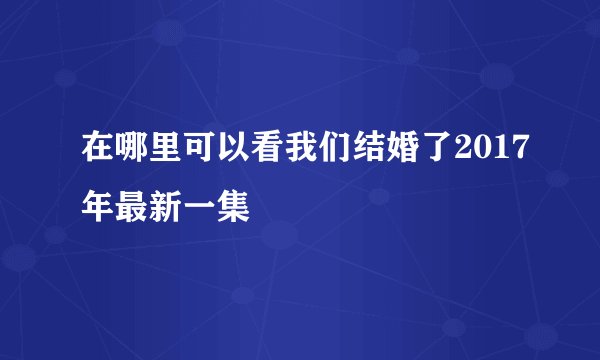 在哪里可以看我们结婚了2017年最新一集