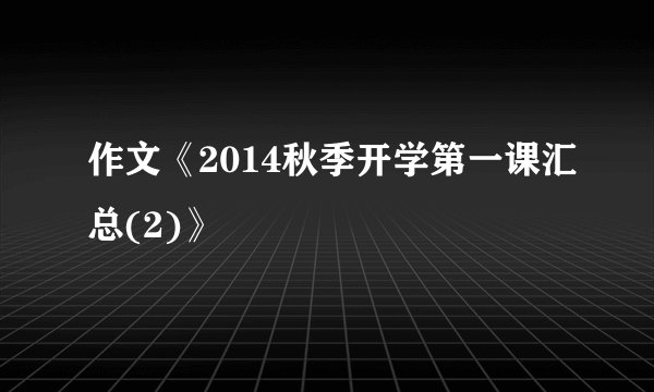 作文《2014秋季开学第一课汇总(2)》