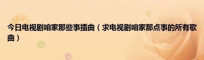 今日电视剧咱家那些事插曲（求电视剧咱家那点事的所有歌曲）