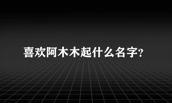 喜欢阿木木起什么名字？