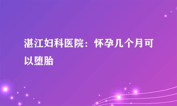 湛江妇科医院：怀孕几个月可以堕胎