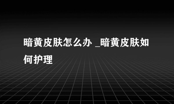 暗黄皮肤怎么办 _暗黄皮肤如何护理