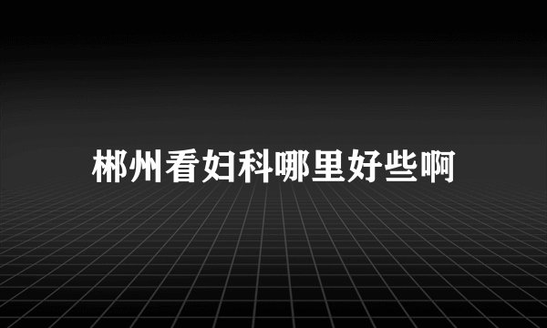 郴州看妇科哪里好些啊