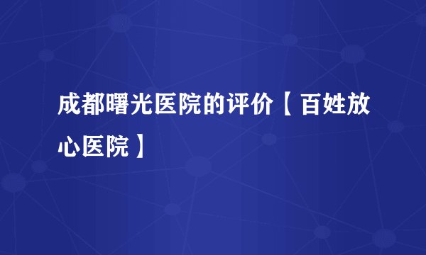 成都曙光医院的评价【百姓放心医院】