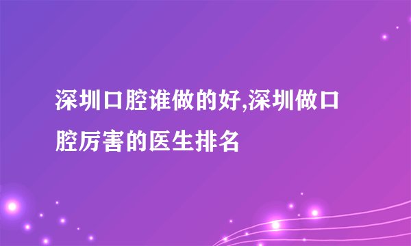 深圳口腔谁做的好,深圳做口腔厉害的医生排名
