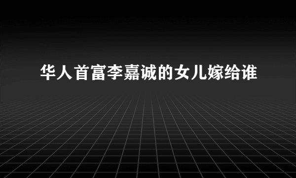 华人首富李嘉诚的女儿嫁给谁