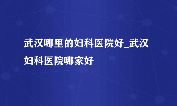 武汉哪里的妇科医院好_武汉妇科医院哪家好