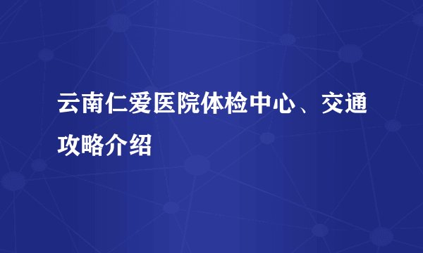 云南仁爱医院体检中心、交通攻略介绍