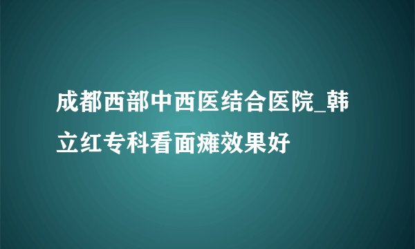 成都西部中西医结合医院_韩立红专科看面瘫效果好