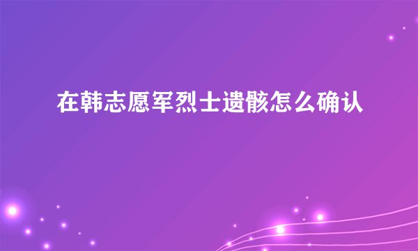 在韩志愿军烈士遗骸怎么确认