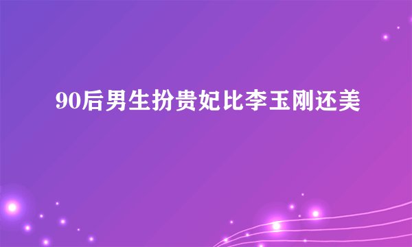 90后男生扮贵妃比李玉刚还美